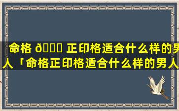 命格 🐘 正印格适合什么样的男人「命格正印格适合什么样的男人结婚呢」
